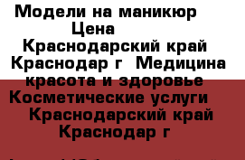 Модели на маникюр!! › Цена ­ 400 - Краснодарский край, Краснодар г. Медицина, красота и здоровье » Косметические услуги   . Краснодарский край,Краснодар г.